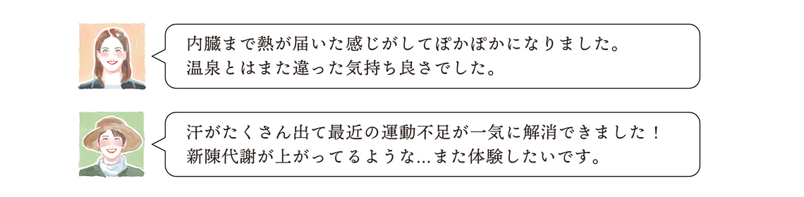 ・内臓まで熱が届いた感じがしてぽかぽかになりました。 温泉とはまた違った気持ち良さでした。・汗がたくさん出て最近の運動不足が一気に解消できました! 新陳代謝が上がってるような…また体験したいです。